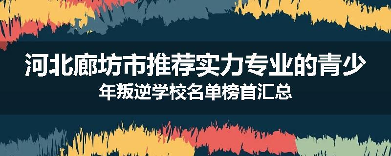 河北廊坊市推荐实力专业的青少年叛逆学校名单榜首汇总