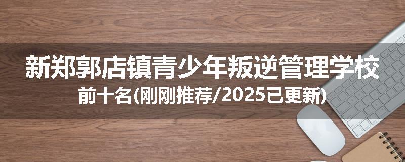 新郑郭店镇青少年叛逆管理学校前十名(刚刚推荐/2025已更新)
