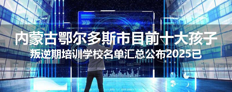内蒙古鄂尔多斯市目前十大孩子叛逆期培训学校名单汇总公布2025已更新（家长首选）