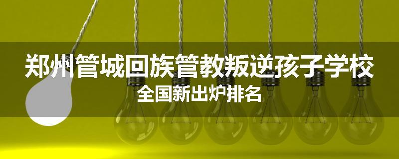 郑州管城回族管教叛逆孩子学校全国新出炉排名