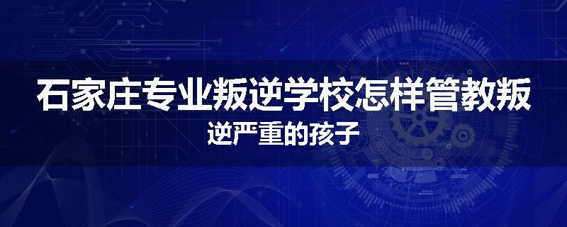 石家庄专业叛逆学校怎样管教叛逆严重的孩子
