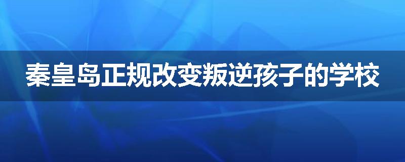 秦皇岛正规改变叛逆孩子的学校