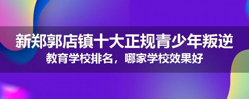新郑郭店镇十大正规青少年叛逆教育学校排名，哪家学校效果好