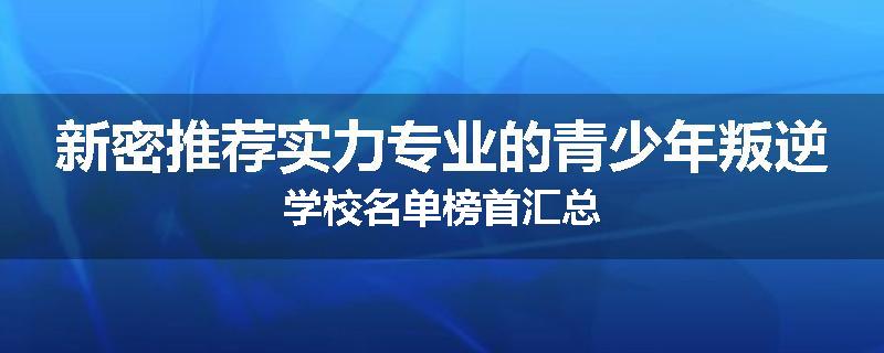 新密推荐实力专业的青少年叛逆学校名单榜首汇总