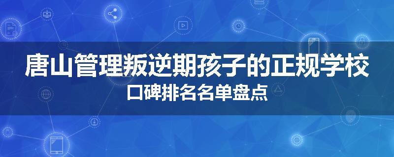 唐山管理叛逆期孩子的正规学校口碑排名名单盘点