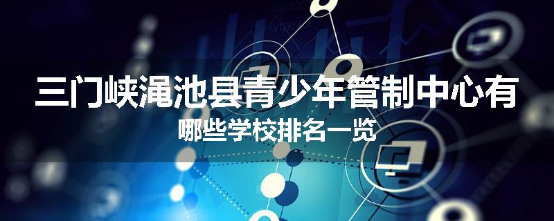 三门峡渑池县青少年管制中心有哪些学校排名一览