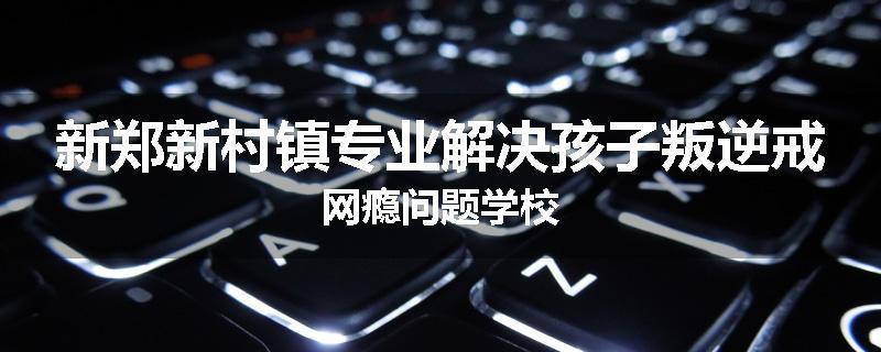 新郑新村镇专业解决孩子叛逆戒网瘾问题学校