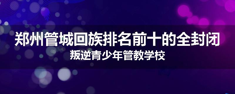 郑州管城回族排名前十的全封闭叛逆青少年管教学校