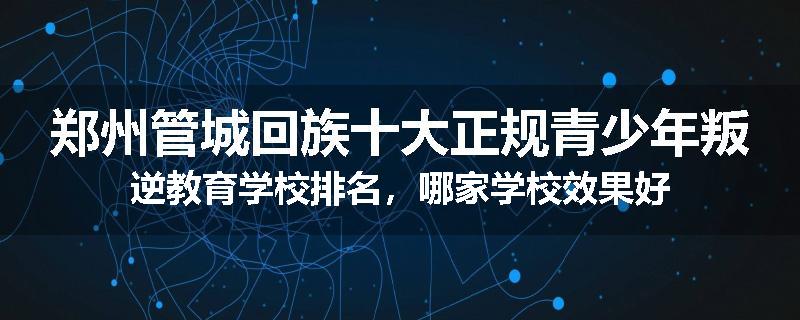 郑州管城回族十大正规青少年叛逆教育学校排名，哪家学校效果好