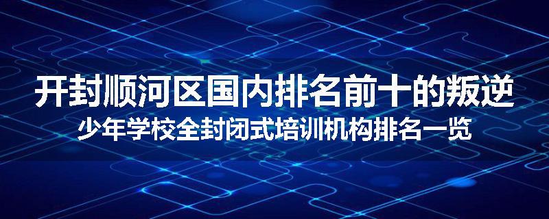 开封顺河区国内排名前十的叛逆少年学校全封闭式培训机构排名一览
