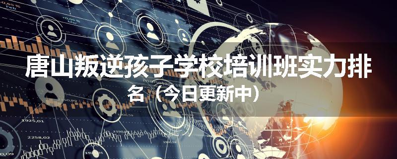 唐山叛逆孩子学校培训班实力排名（今日更新中）