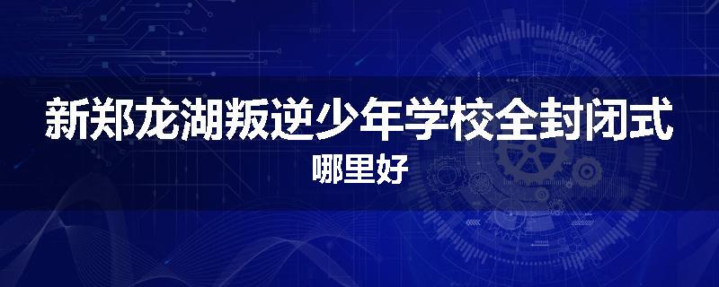 新郑龙湖叛逆少年学校全封闭式哪里好