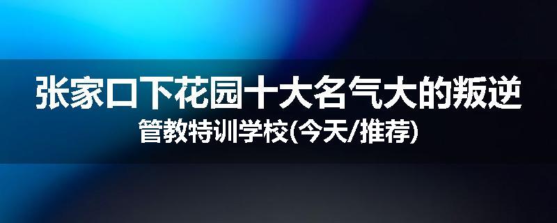 张家口下花园十大名气大的叛逆管教特训学校(今天/推荐)
