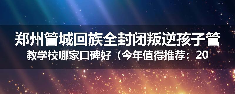 郑州管城回族全封闭叛逆孩子管教学校哪家口碑好（今年值得推荐：2025已更新）
