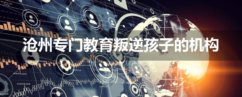 沧州专门教育叛逆孩子的机构