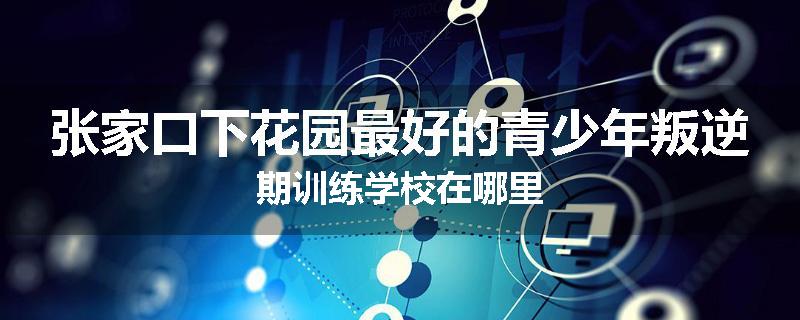 张家口下花园最好的青少年叛逆期训练学校在哪里
