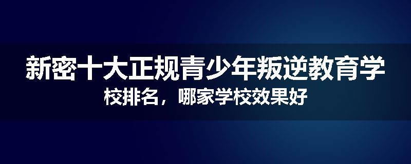 新密十大正规青少年叛逆教育学校排名，哪家学校效果好