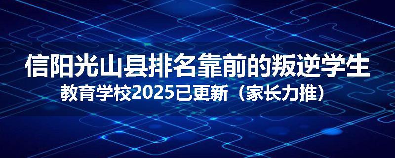 信阳光山县排名靠前的叛逆学生教育学校2025已更新（家长力推）