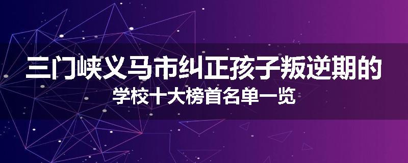 三门峡义马市纠正孩子叛逆期的学校十大榜首名单一览