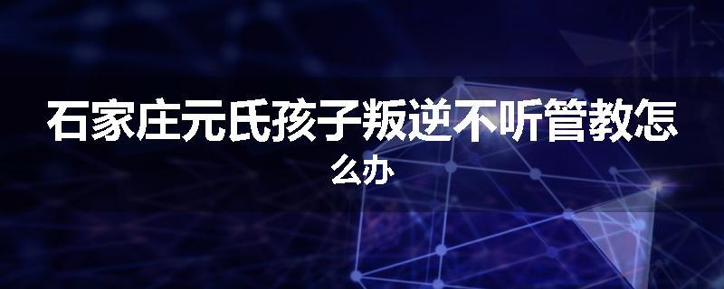 石家庄元氏孩子叛逆不听管教怎么办