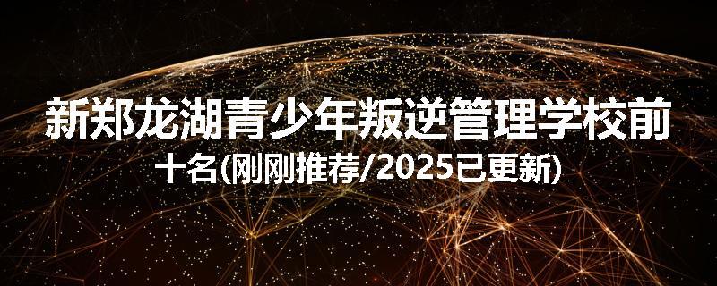 新郑龙湖青少年叛逆管理学校前十名(刚刚推荐/2025已更新)