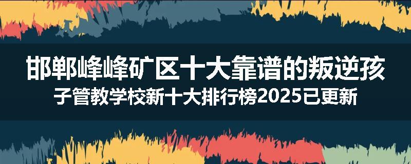 邯郸峰峰矿区十大靠谱的叛逆孩子管教学校新十大排行榜2025已更新(今天/推荐)