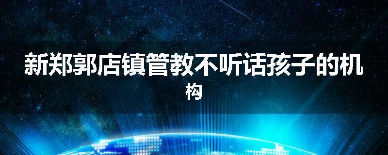 新郑郭店镇管教不听话孩子的机构