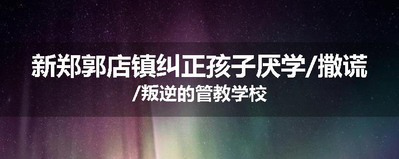 新郑郭店镇纠正孩子厌学/撒谎/叛逆的管教学校
