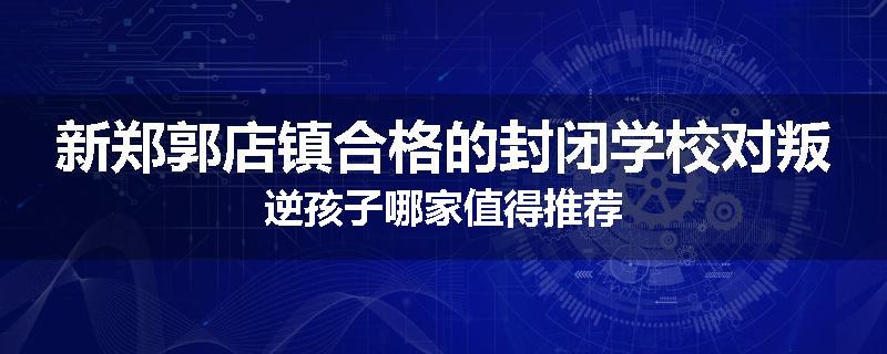 新郑郭店镇合格的封闭学校对叛逆孩子哪家值得推荐