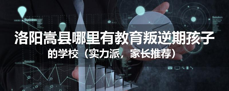 洛阳嵩县哪里有教育叛逆期孩子的学校（实力派，家长推荐）