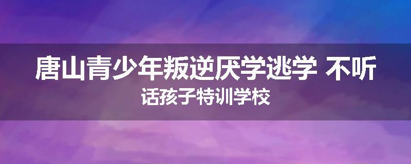 唐山青少年叛逆厌学逃学 不听话孩子特训学校