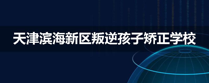 天津滨海新区叛逆孩子矫正学校