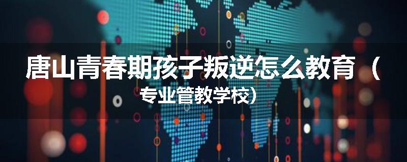 唐山青春期孩子叛逆怎么教育（专业管教学校）