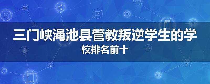 三门峡渑池县管教叛逆学生的学校排名前十