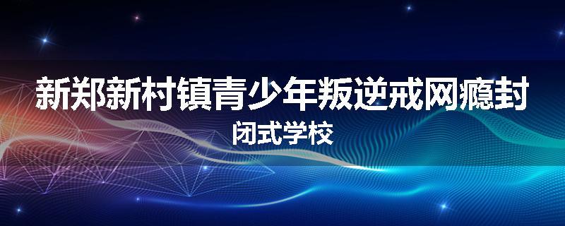 新郑新村镇青少年叛逆戒网瘾封闭式学校