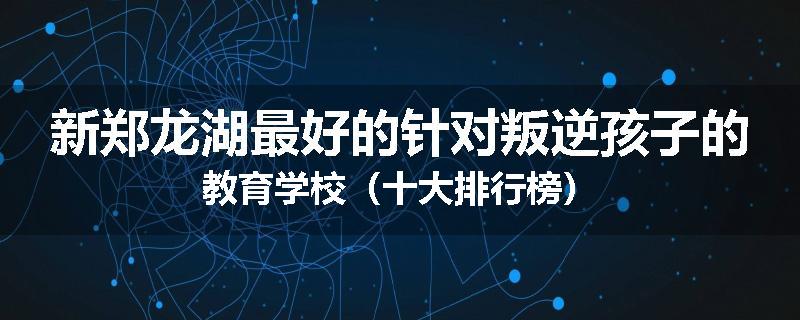 新郑龙湖最好的针对叛逆孩子的教育学校（十大排行榜）