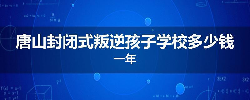 唐山封闭式叛逆孩子学校多少钱一年