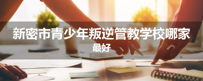 新密市青少年叛逆管教学校哪家最好