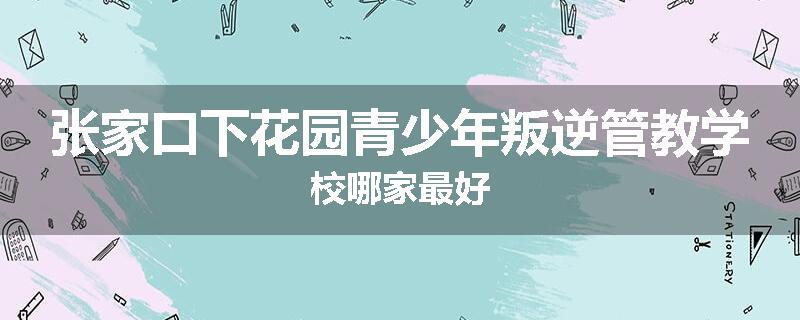 张家口下花园青少年叛逆管教学校哪家最好