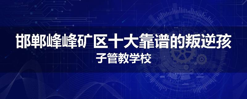邯郸峰峰矿区十大靠谱的叛逆孩子管教学校
