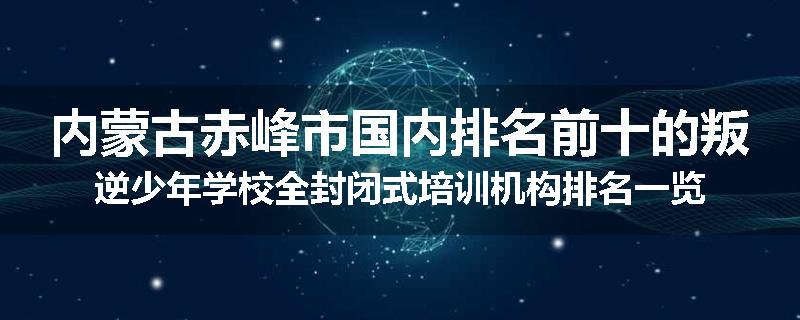 内蒙古赤峰市国内排名前十的叛逆少年学校全封闭式培训机构排名一览