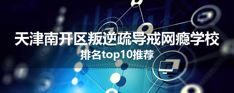 天津南开区叛逆疏导戒网瘾学校排名top10推荐