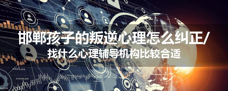 邯郸孩子的叛逆心理怎么纠正/找什么心理辅导机构比较合适