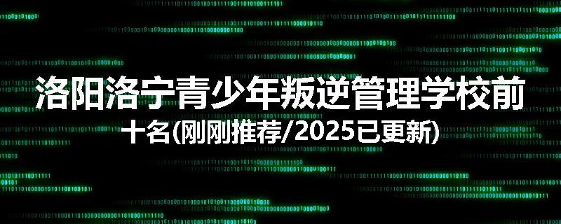 洛阳洛宁青少年叛逆管理学校前十名(刚刚推荐/2025已更新)
