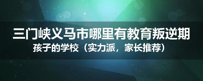 三门峡义马市哪里有教育叛逆期孩子的学校（实力派，家长推荐）