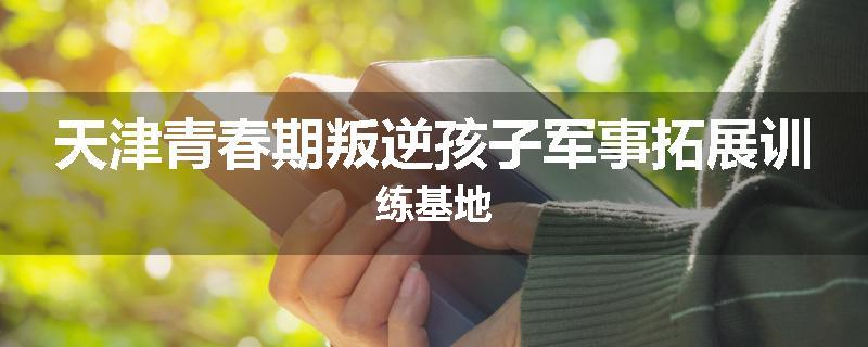 天津青春期叛逆孩子军事拓展训练基地