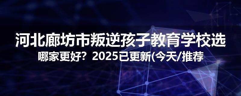 河北廊坊市叛逆孩子教育学校选哪家更好？2025已更新(今天/推荐)