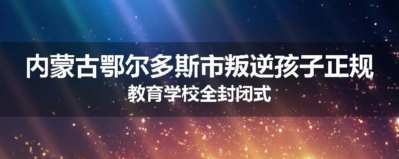 内蒙古鄂尔多斯市叛逆孩子正规教育学校全封闭式