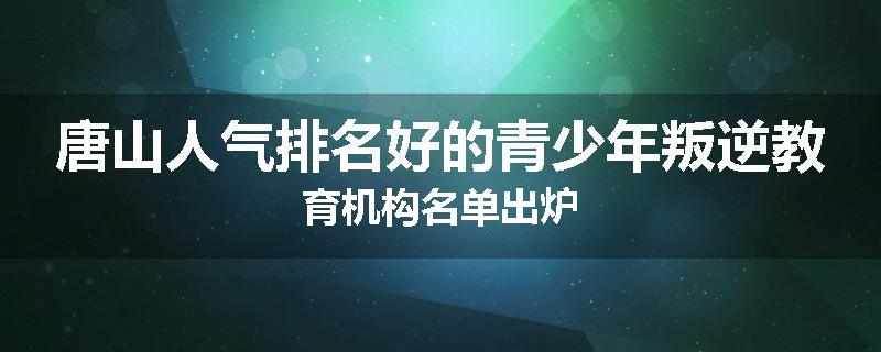 唐山人气排名好的青少年叛逆教育机构名单出炉