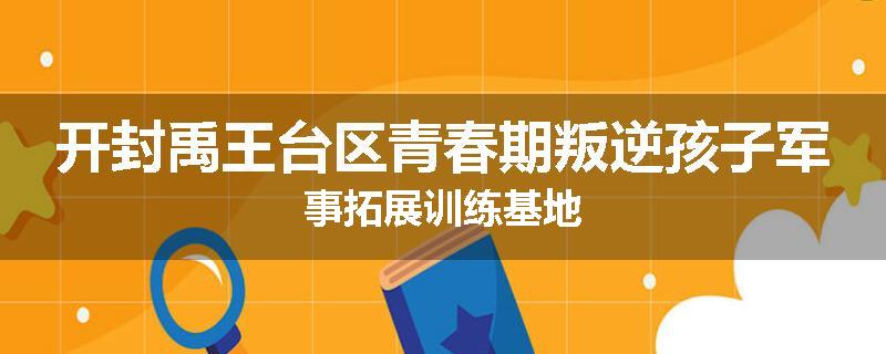 开封禹王台区青春期叛逆孩子军事拓展训练基地